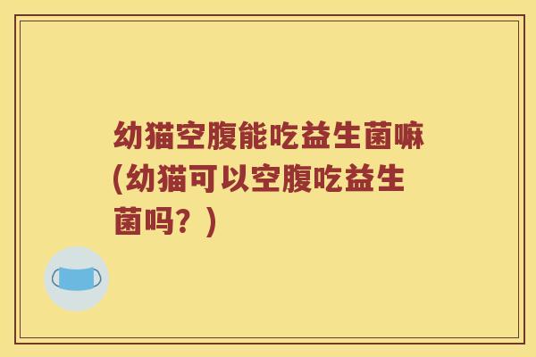 幼猫空腹能吃益生菌嘛(幼猫可以空腹吃益生菌吗？)