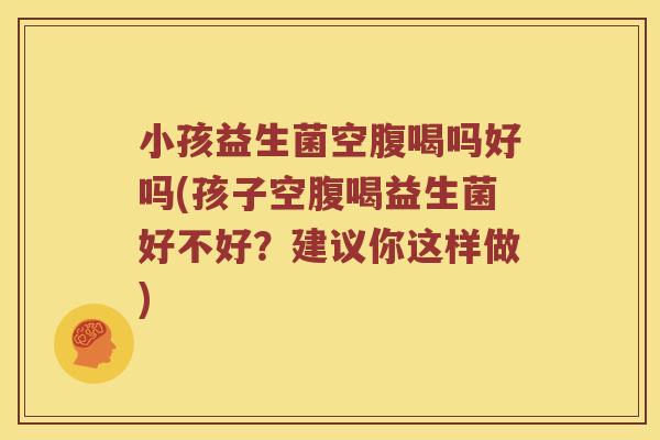 小孩益生菌空腹喝吗好吗(孩子空腹喝益生菌好不好？建议你这样做)