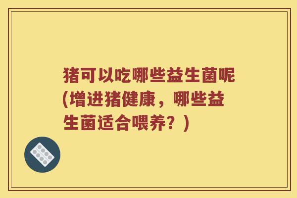 猪可以吃哪些益生菌呢(增进猪健康，哪些益生菌适合喂养？)