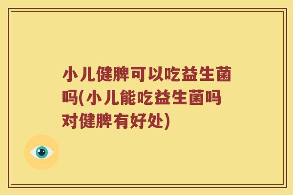 小儿健脾可以吃益生菌吗(小儿能吃益生菌吗对健脾有好处)