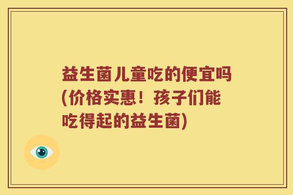 益生菌儿童吃的便宜吗(价格实惠！孩子们能吃得起的益生菌)