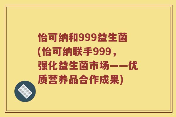 怡可纳和999益生菌(怡可纳联手999，强化益生菌市场——优质营养品合作成果)