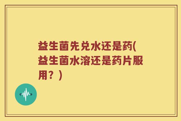 益生菌先兑水还是药(益生菌水溶还是药片服用？)