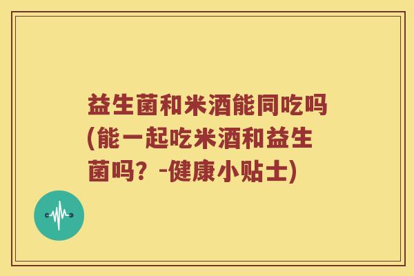益生菌和米酒能同吃吗(能一起吃米酒和益生菌吗？-健康小贴士)