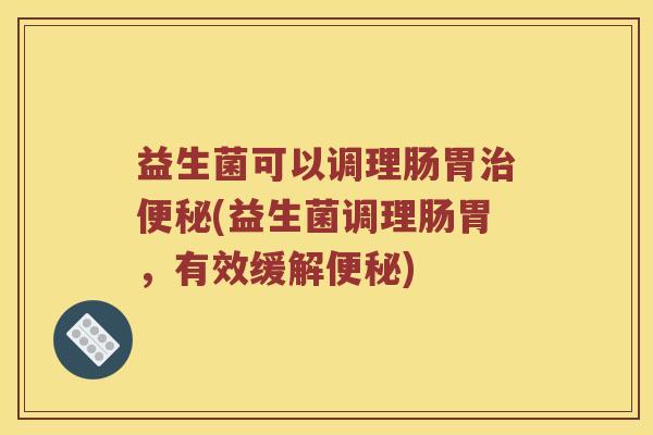 益生菌可以调理肠胃治便秘(益生菌调理肠胃，有效缓解便秘)