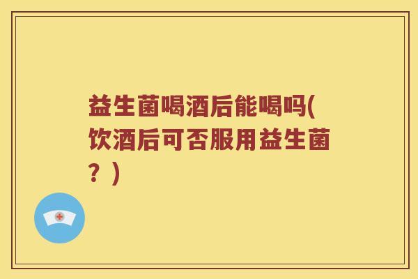 益生菌喝酒后能喝吗(饮酒后可否服用益生菌？)