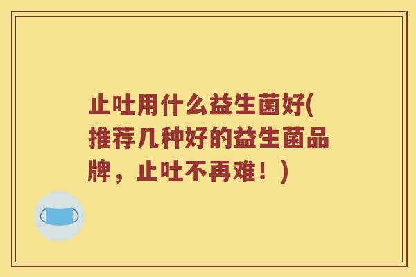 止吐用什么益生菌好(推荐几种好的益生菌品牌,止吐不再难!) 止吐用什么益生菌好(推荐几种好的益生菌品牌,止吐不再难!)