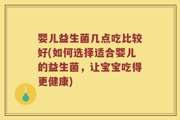 婴儿益生菌几点吃比较好(如何选择适合婴儿的益生菌，让宝宝吃得更健康)