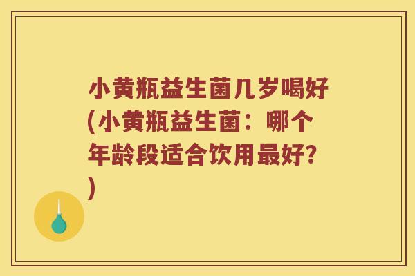 小黄瓶益生菌几岁喝好(小黄瓶益生菌：哪个年龄段适合饮用最好？)