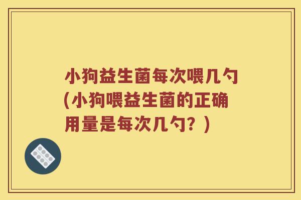 小狗益生菌每次喂几勺(小狗喂益生菌的正确用量是每次几勺？)