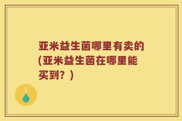 亚米益生菌哪里有卖的(亚米益生菌在哪里能买到?) 亚米益生菌哪里有卖的(亚米益生菌在哪里能买到?)
