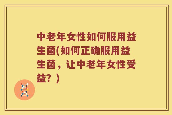 中老年女性如何服用益生菌(如何正确服用益生菌，让中老年女性受益？)