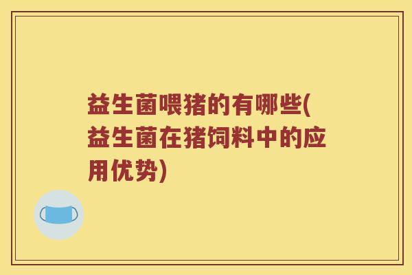益生菌喂猪的有哪些(益生菌在猪饲料中的应用优势)