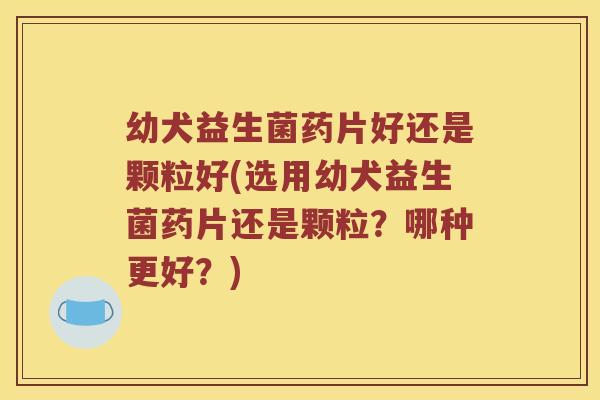 幼犬益生菌药片好还是颗粒好(选用幼犬益生菌药片还是颗粒?哪种更好?) 幼犬益生菌药片好还是颗粒好(选用幼犬益生菌药片还是颗粒?哪种更好?)