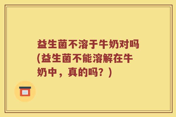 益生菌不溶于牛奶对吗(益生菌不能溶解在牛奶中，真的吗？)