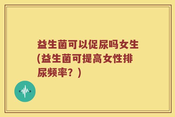 益生菌可以促尿吗女生(益生菌可提高女性排尿频率?) 益生菌可以促尿吗女生(益生菌可提高女性排尿频率?)
