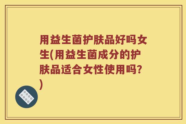 用益生菌护肤品好吗女生(用益生菌成分的护肤品适合女性使用吗？)