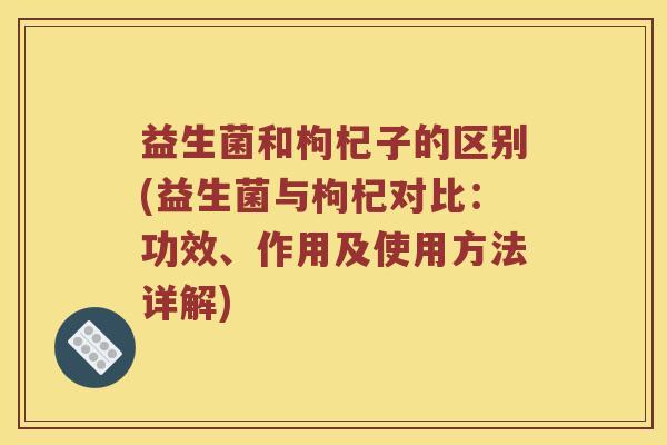 益生菌和枸杞子的区别(益生菌与枸杞对比：功效、作用及使用方法详解)