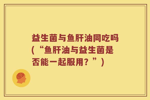 益生菌与鱼肝油同吃吗(“鱼肝油与益生菌是否能一起服用？”)