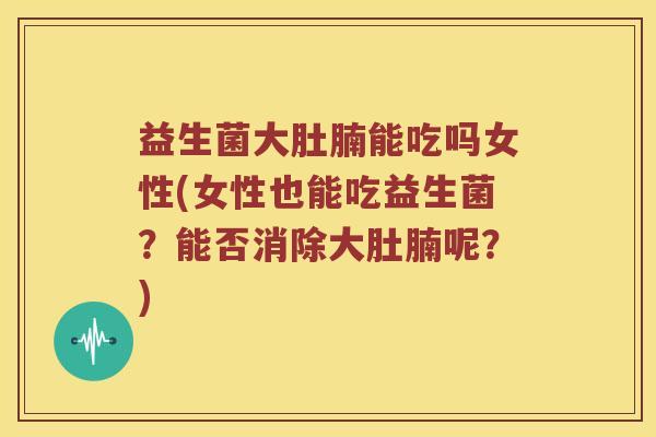 益生菌大肚腩能吃吗女性(女性也能吃益生菌？能否消除大肚腩呢？)