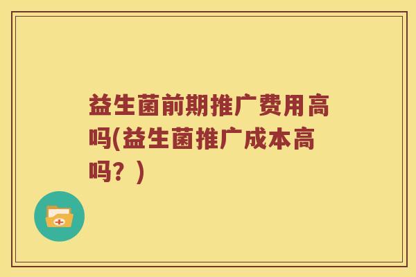 益生菌前期推广费用高吗(益生菌推广成本高吗？)
