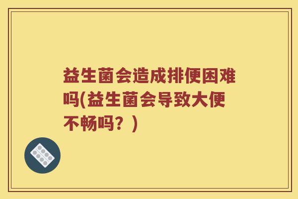 益生菌会造成排便困难吗(益生菌会导致大便不畅吗？)