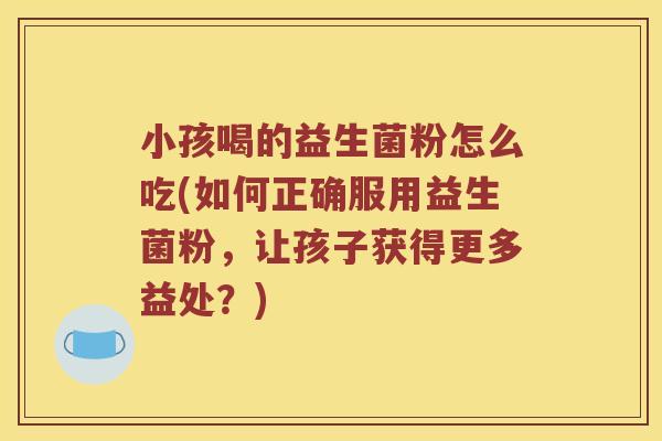 小孩喝的益生菌粉怎么吃(如何正确服用益生菌粉，让孩子获得更多益处？)
