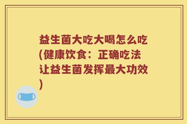 益生菌大吃大喝怎么吃(健康饮食：正确吃法让益生菌发挥最大功效)