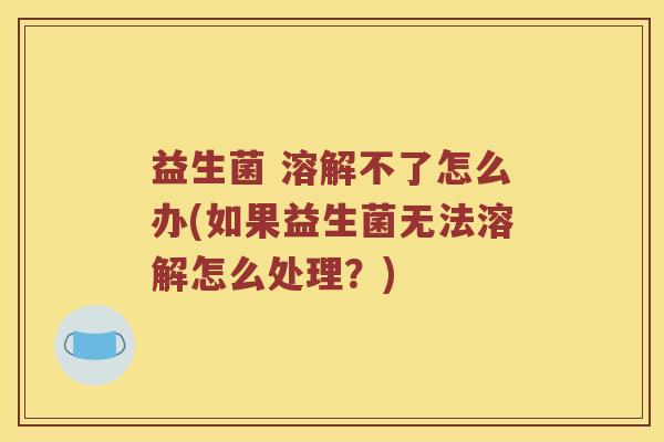 益生菌 溶解不了怎么办(如果益生菌无法溶解怎么处理？)