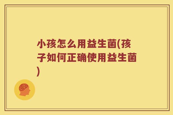 小孩怎么用益生菌(孩子如何正确使用益生菌)