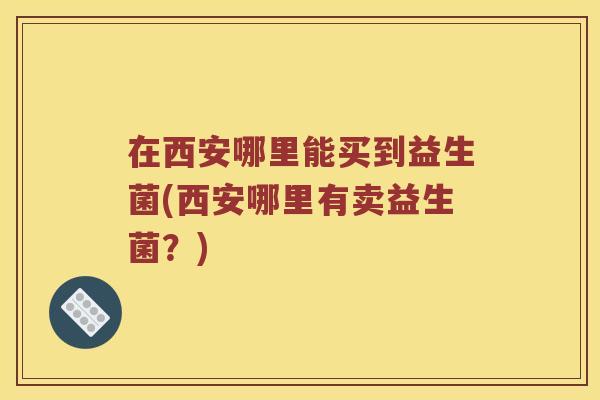 在西安哪里能买到益生菌(西安哪里有卖益生菌？)