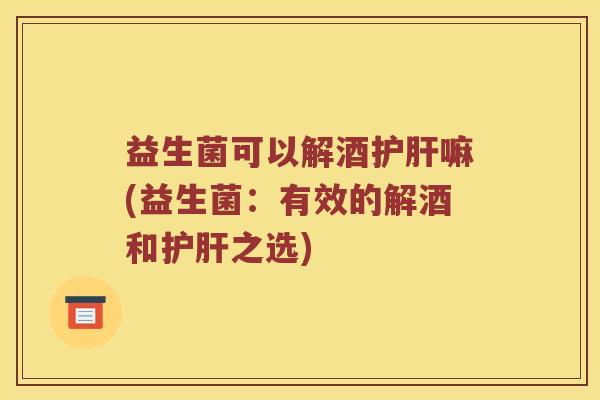 益生菌可以解酒护肝嘛(益生菌：有效的解酒和护肝之选)