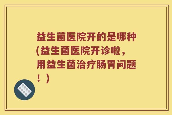 益生菌医院开的是哪种(益生菌医院开诊啦,用益生菌肠胃问题!) 益生菌医院开的是哪种(益生菌医院开诊啦,用益生菌肠胃问题!)