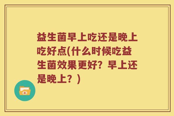 益生菌早上吃还是晚上吃好点(什么时候吃益生菌效果更好?早上还是晚上?) 益生菌早上吃还是晚上吃好点(什么时候吃益生菌效果更好?早上还是晚上?)