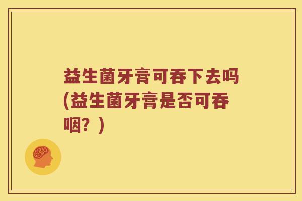 益生菌牙膏可吞下去吗(益生菌牙膏是否可吞咽？)