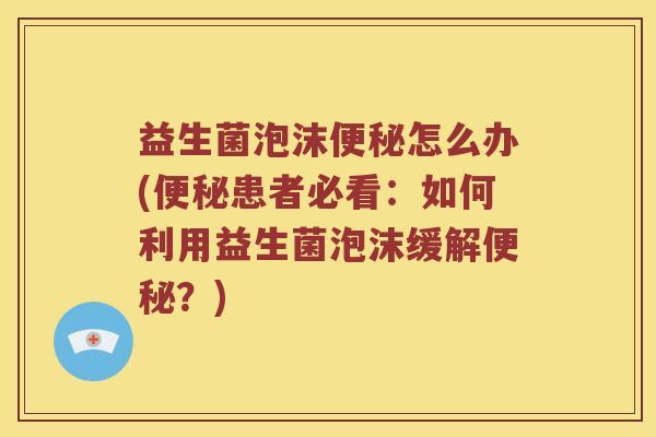 益生菌泡沫便秘怎么办(便秘患者必看：如何利用益生菌泡沫缓解便秘？)