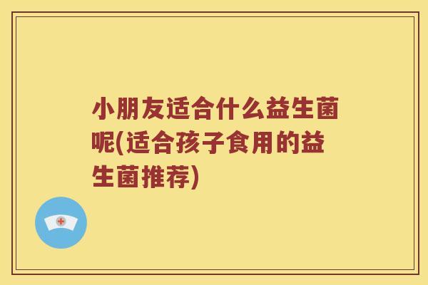 小朋友适合什么益生菌呢(适合孩子食用的益生菌推荐)