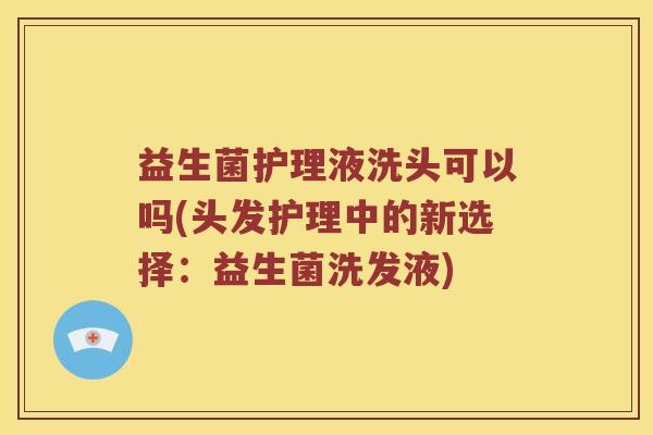 益生菌护理液洗头可以吗(头发护理中的新选择：益生菌洗发液)