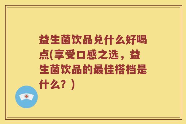 益生菌饮品兑什么好喝点(享受口感之选，益生菌饮品的佳搭档是什么？)