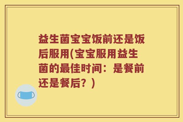 益生菌宝宝饭前还是饭后服用(宝宝服用益生菌的最佳时间：是餐前还是餐后？)