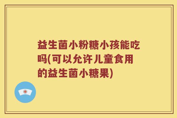 益生菌小粉糖小孩能吃吗(可以允许儿童食用的益生菌小糖果)