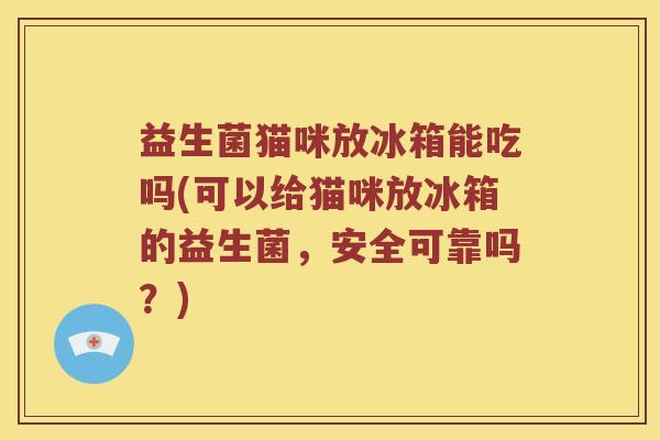 益生菌猫咪放冰箱能吃吗(可以给猫咪放冰箱的益生菌，安全可靠吗？)