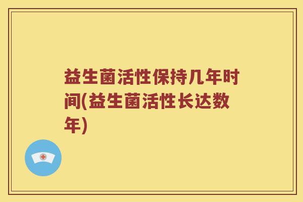 益生菌活性保持几年时间(益生菌活性长达数年) 益生菌活性保持几年时间(益生菌活性长达数年)