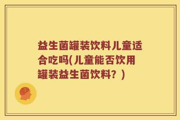 益生菌罐装饮料儿童适合吃吗(儿童能否饮用罐装益生菌饮料？)