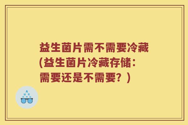 益生菌片需不需要冷藏(益生菌片冷藏存储：需要还是不需要？)