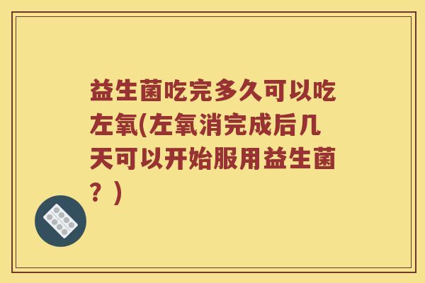 益生菌吃完多久可以吃左氧(左氧消完成后几天可以开始服用益生菌？)