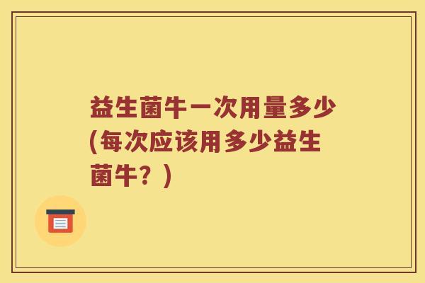 益生菌牛一次用量多少(每次应该用多少益生菌牛？)