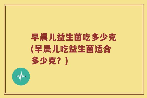 早晨儿益生菌吃多少克(早晨儿吃益生菌适合多少克？)