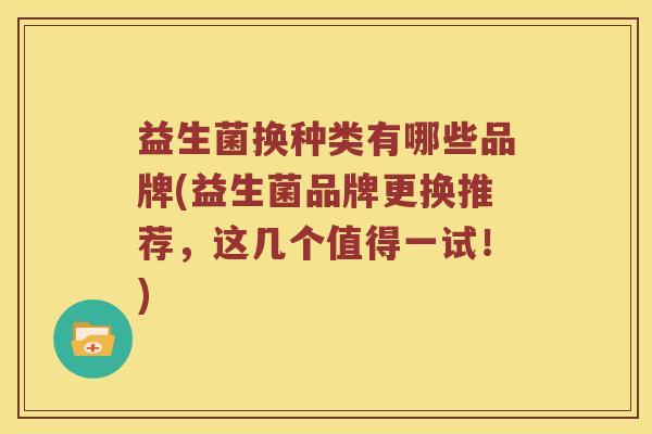 益生菌换种类有哪些品牌(益生菌品牌更换推荐,这几个值得一试!) 益生菌换种类有哪些品牌(益生菌品牌更换推荐,这几个值得一试!)