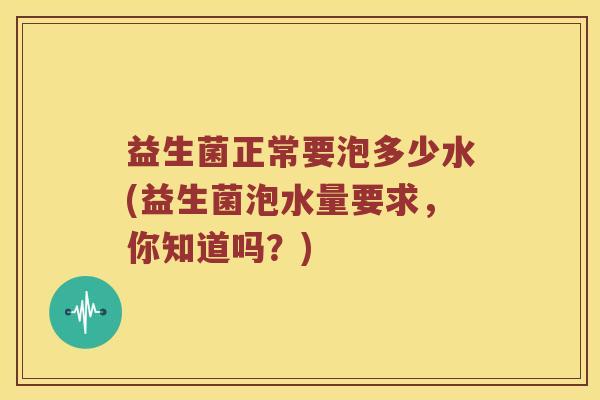 益生菌正常要泡多少水(益生菌泡水量要求,你知道吗?) 益生菌正常要泡多少水(益生菌泡水量要求,你知道吗?)